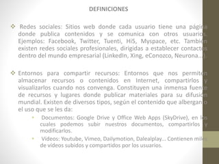 DEFINICIONES
 Redes sociales: Sitios web donde cada usuario tiene una página
donde publica contenidos y se comunica con otros usuarios.
Ejemplos: Facebook, Twitter, Tuenti, Hi5, Myspace, etc. También
existen redes sociales profesionales, dirigidas a establecer contactos
dentro del mundo empresarial (LinkedIn, Xing, eConozco, Neurona...).
 Entornos para compartir recursos: Entornos que nos permiten
almacenar recursos o contenidos en Internet, compartirlos y
visualizarlos cuando nos convenga. Constituyen una inmensa fuente
de recursos y lugares donde publicar materiales para su difusión
mundial. Existen de diversos tipos, según el contenido que albergan o
el uso que se les da:
•

Documentos: Google Drive y Office Web Apps (SkyDrive), en los
cuales podemos subir nuestros documentos, compartirlos y
modificarlos.
• Videos: Youtube, Vimeo, Dailymotion, Dalealplay... Contienen miles
de vídeos subidos y compartidos por los usuarios.

 