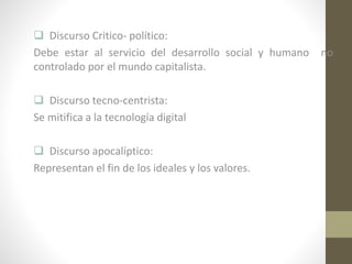  Discurso Critico- político:
Debe estar al servicio del desarrollo social y humano
controlado por el mundo capitalista.
 Discurso tecno-centrista:
Se mitifica a la tecnología digital
 Discurso apocalíptico:
Representan el fin de los ideales y los valores.

no

 