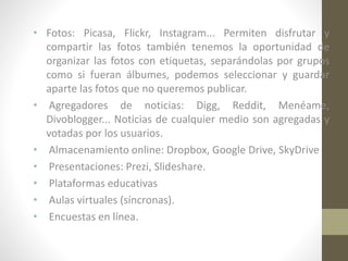 • Fotos: Picasa, Flickr, Instagram... Permiten disfrutar y
compartir las fotos también tenemos la oportunidad de
organizar las fotos con etiquetas, separándolas por grupos
como si fueran álbumes, podemos seleccionar y guardar
aparte las fotos que no queremos publicar.
• Agregadores de noticias: Digg, Reddit, Menéame,
Divoblogger... Noticias de cualquier medio son agregadas y
votadas por los usuarios.
• Almacenamiento online: Dropbox, Google Drive, SkyDrive
• Presentaciones: Prezi, Slideshare.
• Plataformas educativas
• Aulas virtuales (síncronas).
• Encuestas en línea.

 
