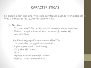 CARACTERISTICAS
Se puede decir que una web está construida usando tecnología de la
Web 2.0 si posee las siguientes características:
 Técnicas:
CSS, marcado XHTML válido semánticamente y Microformatos
Técnicas de aplicaciones ricas no intrusivas (como AJAX)
Java Web Start
Redifusión/Agregación de datos en RSS/ATOM
URLs sencillas con significado semántico
Soporte para postear en un blog
JCC y APIs REST o XML
JSON
Algunos aspectos de redes sociales
Mashup (aplicación web híbrida)

 