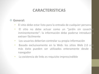 CARACTERISTICAS
 General:
• El sitio debe estar listo para la entrada de cualquier persona
• El sitio no debe actuar como un "jardín sin cosechar
inminentemente": la información debe poderse introducir y
extraer fácilmente
• Los usuarios deberían controlar su propia información
• Basada exclusivamente en la Web: los sitios Web 2.0 con
más éxito pueden ser utilizados enteramente desde un
navegador
• La existencia de links es requisito imprescindible

 