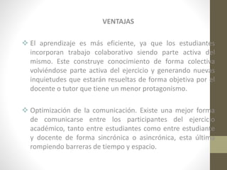 VENTAJAS
 El aprendizaje es más eficiente, ya que los estudiantes
incorporan trabajo colaborativo siendo parte activa del
mismo. Este construye conocimiento de forma colectiva
volviéndose parte activa del ejercicio y generando nuevas
inquietudes que estarán resueltas de forma objetiva por el
docente o tutor que tiene un menor protagonismo.
 Optimización de la comunicación. Existe una mejor forma
de comunicarse entre los participantes del ejercicio
académico, tanto entre estudiantes como entre estudiante
y docente de forma sincrónica o asincrónica, esta última
rompiendo barreras de tiempo y espacio.

 