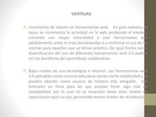 VENTAJAS
 Incremento de interés en herramientas web. En gran número de
casos se incrementa la actividad en la web perdiendo el miedo y
entrando con mayor naturalidad a usar herramientas que
posiblemente antes le eran desconocidas o a reafirmar el uso de las
mismas para aquellos que ya tenían práctica. De igual forma con la
diversificación del uso de diferentes herramientas web 2.0 podrán
ver los beneficios del aprendizaje colaborativo.
 Bajos niveles de uso tecnológico e internet. Las herramientas web
2.0 aplicables como recurso educativo tienen cierta simplicidad y se
pueden abordar como usuario de manera más amigable, con
tutoriales en línea para las que puedan tener algo más de
complejidad, por lo cual no se necesitan tener altos niveles de
capacitación para su uso, generando menos niveles de resistencia.

 