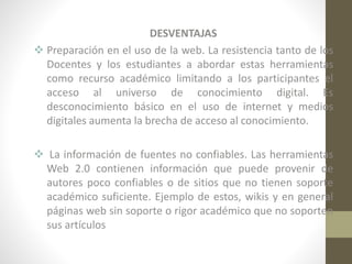 DESVENTAJAS
 Preparación en el uso de la web. La resistencia tanto de los
Docentes y los estudiantes a abordar estas herramientas
como recurso académico limitando a los participantes el
acceso al universo de conocimiento digital. Es
desconocimiento básico en el uso de internet y medios
digitales aumenta la brecha de acceso al conocimiento.
 La información de fuentes no confiables. Las herramientas
Web 2.0 contienen información que puede provenir de
autores poco confiables o de sitios que no tienen soporte
académico suficiente. Ejemplo de estos, wikis y en general
páginas web sin soporte o rigor académico que no soporten
sus artículos

 