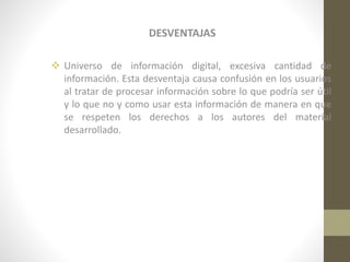 DESVENTAJAS
 Universo de información digital, excesiva cantidad de
información. Esta desventaja causa confusión en los usuarios
al tratar de procesar información sobre lo que podría ser útil
y lo que no y como usar esta información de manera en que
se respeten los derechos a los autores del material
desarrollado.

 