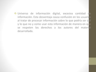  Universo de información digital, excesiva cantidad de
información. Esta desventaja causa confusión en los usuarios
al tratar de procesar información sobre lo que podría ser útil
y lo que no y como usar esta información de manera en que
se respeten los derechos a los autores del material
desarrollado.

 
