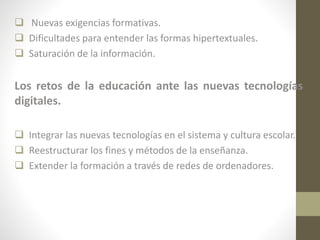  Nuevas exigencias formativas.
 Dificultades para entender las formas hipertextuales.
 Saturación de la información.

Los retos de la educación ante las nuevas tecnologías
digitales.
 Integrar las nuevas tecnologías en el sistema y cultura escolar.
 Reestructurar los fines y métodos de la enseñanza.
 Extender la formación a través de redes de ordenadores.

 