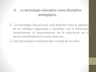 II. La tecnología educativa como disciplina
pedagógica.
 La tecnología educacional, esta definida como la aplicación
de un enfoque organizado y científico con la información
concomitante al mejoramiento de la educación en sus
varias manifestaciones niveles diversos.
 Esta tecnología a evolucionado a través de los años.

 