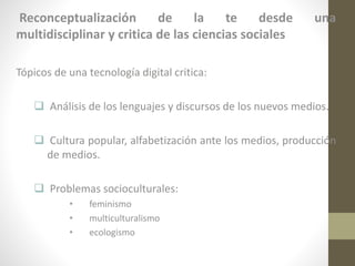 Reconceptualización
de
la
te
desde
multidisciplinar y critica de las ciencias sociales

una

Tópicos de una tecnología digital critica:
 Análisis de los lenguajes y discursos de los nuevos medios.

 Cultura popular, alfabetización ante los medios, producción
de medios.
 Problemas socioculturales:
•
•
•

feminismo
multiculturalismo
ecologismo

 