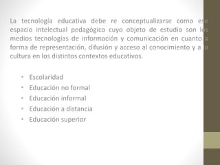 La tecnología educativa debe re conceptualizarse como ese
espacio intelectual pedagógico cuyo objeto de estudio son los
medios tecnologías de información y comunicación en cuanto a
forma de representación, difusión y acceso al conocimiento y a la
cultura en los distintos contextos educativos.
•
•
•
•
•

Escolaridad
Educación no formal
Educación informal
Educación a distancia
Educación superior

 