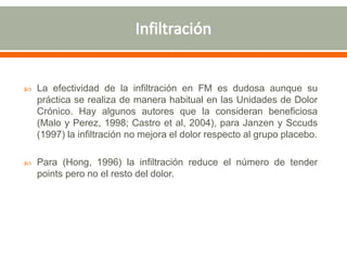  La efectividad de la infiltración en FM es dudosa aunque su
práctica se realiza de manera habitual en las Unidades de Dolor
Crónico. Hay algunos autores que la consideran beneficiosa
(Malo y Perez, 1998; Castro et al, 2004), para Janzen y Sccuds
(1997) la infiltración no mejora el dolor respecto al grupo placebo.
 Para (Hong, 1996) la infiltración reduce el número de tender
points pero no el resto del dolor.
 