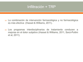  La combinación de intervención farmacológica y no farmacológica
es más efectiva (Hasset & Williams, 2011).
 Los programas interdisciplinarios de tratamiento conducen a
mejoras en el dolor subjetivo (Hasset & Williams, 2011, Sarzi-Puttini
et al, 2011).
 