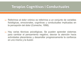  Referirnos al dolor crónico es referirnos a un conjunto de variables
fisiológicas, emocionales, cognitivas y conductuales implicadas en
la percepción del dolor (Comeche, 1998).
 Hay varias técnicas psicológicas. Se pueden aprender sistemas
para cambiar el pensamiento negativo, desviar la atención hacia
actividades placenteras y desarrollar progresivamente la confianza
en uno mismo y la ilusión
 
