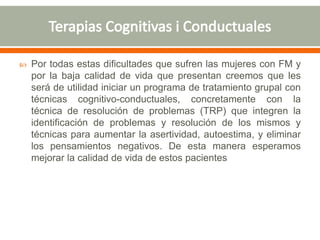  Por todas estas dificultades que sufren las mujeres con FM y
por la baja calidad de vida que presentan creemos que les
será de utilidad iniciar un programa de tratamiento grupal con
técnicas cognitivo-conductuales, concretamente con la
técnica de resolución de problemas (TRP) que integren la
identificación de problemas y resolución de los mismos y
técnicas para aumentar la asertividad, autoestima, y eliminar
los pensamientos negativos. De esta manera esperamos
mejorar la calidad de vida de estos pacientes
 
