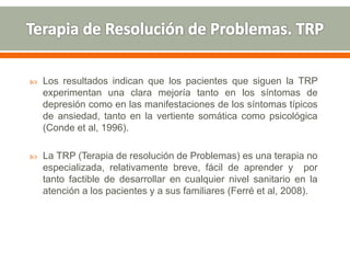  Los resultados indican que los pacientes que siguen la TRP
experimentan una clara mejoría tanto en los síntomas de
depresión como en las manifestaciones de los síntomas típicos
de ansiedad, tanto en la vertiente somática como psicológica
(Conde et al, 1996).
 La TRP (Terapia de resolución de Problemas) es una terapia no
especializada, relativamente breve, fácil de aprender y por
tanto factible de desarrollar en cualquier nivel sanitario en la
atención a los pacientes y a sus familiares (Ferré et al, 2008).
 