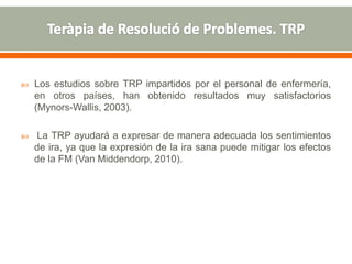  Los estudios sobre TRP impartidos por el personal de enfermería,
en otros países, han obtenido resultados muy satisfactorios
(Mynors-Wallis, 2003).
 La TRP ayudará a expresar de manera adecuada los sentimientos
de ira, ya que la expresión de la ira sana puede mitigar los efectos
de la FM (Van Middendorp, 2010).
 