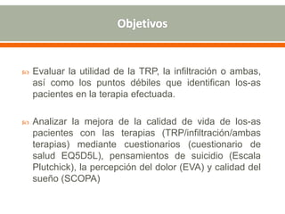  Evaluar la utilidad de la TRP, la infiltración o ambas,
así como los puntos débiles que identifican los-as
pacientes en la terapia efectuada.
 Analizar la mejora de la calidad de vida de los-as
pacientes con las terapias (TRP/infiltración/ambas
terapias) mediante cuestionarios (cuestionario de
salud EQ5D5L), pensamientos de suicidio (Escala
Plutchick), la percepción del dolor (EVA) y calidad del
sueño (SCOPA)
 