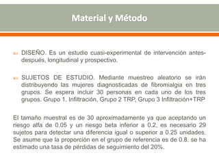  DISEÑO. Es un estudio cuasi-experimental de intervención antes-
después, longitudinal y prospectivo.
 SUJETOS DE ESTUDIO. Mediante muestreo aleatorio se irán
distribuyendo las mujeres diagnosticadas de fibromialgia en tres
grupos. Se espera incluir 30 personas en cada uno de los tres
grupos. Grupo 1. Infiltración, Grupo 2 TRP, Grupo 3 Infiltración+TRP
El tamaño muestral es de 30 aproximadamente ya que aceptando un
riesgo alfa de 0.05 y un riesgo beta inferior a 0.2, es necesario 29
sujetos para detectar una diferencia igual o superior a 0.25 unidades.
Se asume que la proporción en el grupo de referencia es de 0.8. se ha
estimado una tasa de pérdidas de seguimiento del 20%.
 