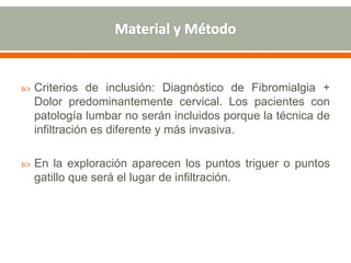  Criterios de inclusión: Diagnóstico de Fibromialgia +
Dolor predominantemente cervical. Los pacientes con
patología lumbar no serán incluidos porque la técnica de
infiltración es diferente y más invasiva.
 En la exploración aparecen los puntos triguer o puntos
gatillo que será el lugar de infiltración.
 