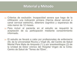  Criterios de exclusión: Incapacidad severa que haga de la
infiltración una indicación primera (Hernia discal cervical o
canal cervical estrecho), deterioro cognitivo y esperanza de
vida menor de 12 meses.
 Para incluir al paciente en el estudio se requerirá la
aceptación de su participación mediante consentimiento
informado.
 El estudio se llevará a cabo por profesionales de enfermería
(9); de la Universidad Rovira y Virgili (8), del Centro de Salud
Mental Pere Mata de Amposta (1) y por anestesiólogos (3) de
la Unidad de Dolor crónico del Hospital Virgen de la Cinta-
Centro de Salud de “Terres de l'Ebre”.
 