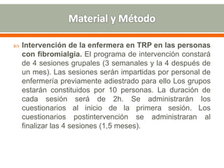  Intervención de la enfermera en TRP en las personas
con fibromialgia. El programa de intervención constará
de 4 sesiones grupales (3 semanales y la 4 después de
un mes). Las sesiones serán impartidas por personal de
enfermería previamente adiestrado para ello Los grupos
estarán constituidos por 10 personas. La duración de
cada sesión será de 2h. Se administrarán los
cuestionarios al inicio de la primera sesión. Los
cuestionarios postintervención se administraran al
finalizar las 4 sesiones (1,5 meses).
 