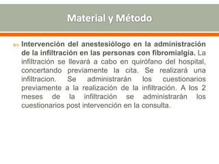  Intervención del anestesiólogo en la administración
de la infiltración en las personas con fibromialgia. La
infiltración se llevará a cabo en quirófano del hospital,
concertando previamente la cita. Se realizará una
infiltracion. Se administrarán los cuestionarios
previamente a la realización de la infiltración. A los 2
meses de la infiltración se administrarán los
cuestionarios post intervención en la consulta.
 