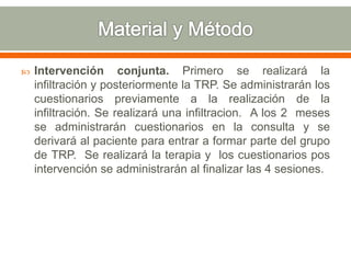  Intervención conjunta. Primero se realizará la
infiltración y posteriormente la TRP. Se administrarán los
cuestionarios previamente a la realización de la
infiltración. Se realizará una infiltracion. A los 2 meses
se administrarán cuestionarios en la consulta y se
derivará al paciente para entrar a formar parte del grupo
de TRP. Se realizará la terapia y los cuestionarios pos
intervención se administrarán al finalizar las 4 sesiones.
 