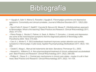  - Aguglia A, Salvi V, Maina G, Rossetto I, Aguglia E. Fibromyalgia syndrome and depressive
symptoms: Comorbidity and clinical correlates. Journal of Affective Disorders 2011; 128(3):262-
266.
 - Sarzi-Puttini P, Atzeni F, Salaffi F, Cazzola M, Benucci M, Mease P J Multidisciplinary approach
to fibromyalgia: What is the teaching? Best Practice and Research: Clinical Rheumatology 2011;
25(2): 311-319.
 - Pérez-Pareja J, Borrás C, Palmer, A, Sesé, A, Molina, F, Gonzalvo, J. Anxiety and depression
are some of the most frequent symptoms that the diagnosed patients of fibromialgy suffer.
Psicothema 2004; 16(3): 415-420.
 - Caro X J, Winter E. F. EEG biofeedback treatment improves certain attention and somàtic
symptoms in fibromyalgia: A pilot study. Applied Psychophysiology Biofeedback 2011; 36(3): 193-
200.
 - Català E, Aliaga L. Manual del tratamiento del dolor. Barcelona: Permanyer S.L; 2003.
 - Hassett A L, Williams D. A. Non-pharmacological treatment of chronic widespread usculoskeletal
pain. Best Practice and Research: Clinical Rheumatology 2011; 25(2): 299-309.
 - Phillips K, Clauw, D. J. Central pain mechanisms in chronic pain states - maybe it is all in their
head. Best Practice and Research: Clinical Rheumatology 2011; 25(2): 141-154.
 
