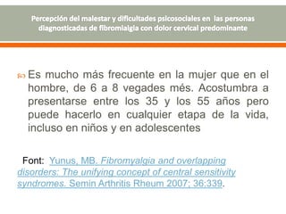  Es mucho más frecuente en la mujer que en el
hombre, de 6 a 8 vegades més. Acostumbra a
presentarse entre los 35 y los 55 años pero
puede hacerlo en cualquier etapa de la vida,
incluso en niños y en adolescentes
Font: Yunus, MB. Fibromyalgia and overlapping
disorders: The unifying concept of central sensitivity
syndromes. Semin Arthritis Rheum 2007; 36:339.
 