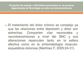  El tratamiento del dolor crónico es complejo ya
que las relaciones entre depresión y dolor son
estrechas. Comparten vías neuronales y
neurotransmisores a nivel del SNC y sus
alteraciones repercuten tanto en la esfera
afectiva como en la sintomatología músculo-
esquelética dolorosa (Martínez F, 2005:24-31)
 