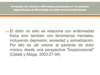  El dolor no sólo se relaciona con enfermedad
física sino también con fenómenos mentales,
incluyendo depresión, ansiedad y somatización.
Por ello es útil valorar al paciente de dolor
crónico desde una perspectiva "biopsicosocial"
(Català y Aliaga, 2003:27-34)
 