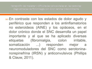  En contraste con los estados de dolor agudo y
periférico que responden a los antinflamatorios
no esteroideos (AINE) y los opiáceos, en el
dolor crónico donde el SNC desarrolla un papel
importante y al que se ha aplicado diversas
etiquetas (fibromialgia, colon irritable,
somatización ...) responden mejor a
neuromoduladores del SNC como serotonina-
norepinefrina (IRSN) y anticonvulsivos (Phillips
& Clauw, 2011).
 