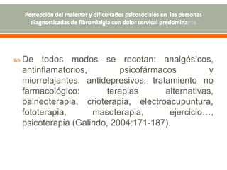  De todos modos se recetan: analgésicos,
antinflamatorios, psicofármacos y
miorrelajantes: antidepresivos, tratamiento no
farmacológico: terapias alternativas,
balneoterapia, crioterapia, electroacupuntura,
fototerapia, masoterapia, ejercicio…,
psicoterapia (Galindo, 2004:171-187).
 