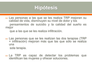  Las personas a las que se les realiza TRP mejoran su
calidad de vida, disminuyen su nivel de dolor y los
pensamientos de suicidio y la calidad del sueño es
mejor
que a las que se les realiza infiltración.
 Las personas que se les realizan las dos terapias (TRP
+ infiltración) mejoran más que las que sólo se realiza
una
sola terapia.
 La TRP es capaz de detectar los problemas que
identifican las mujeres y ofrecer soluciones.
 