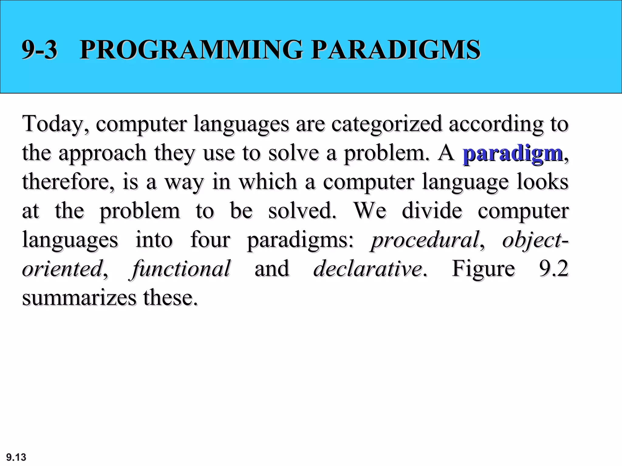 9.13
9-3 PROGRAMMING PARADIGMS9-3 PROGRAMMING PARADIGMS
Today, computer languages are categorized according toToday, computer languages are categorized according to
the approach they use to solve a problem. Athe approach they use to solve a problem. A paradigmparadigm,,
therefore, is a way in which a computer language lookstherefore, is a way in which a computer language looks
at the problem to be solved. We divide computerat the problem to be solved. We divide computer
languages into four paradigms:languages into four paradigms: proceduralprocedural,, object-object-
orientedoriented,, functionalfunctional andand declarativedeclarative. Figure 9.2. Figure 9.2
summarizes these.summarizes these.
 
