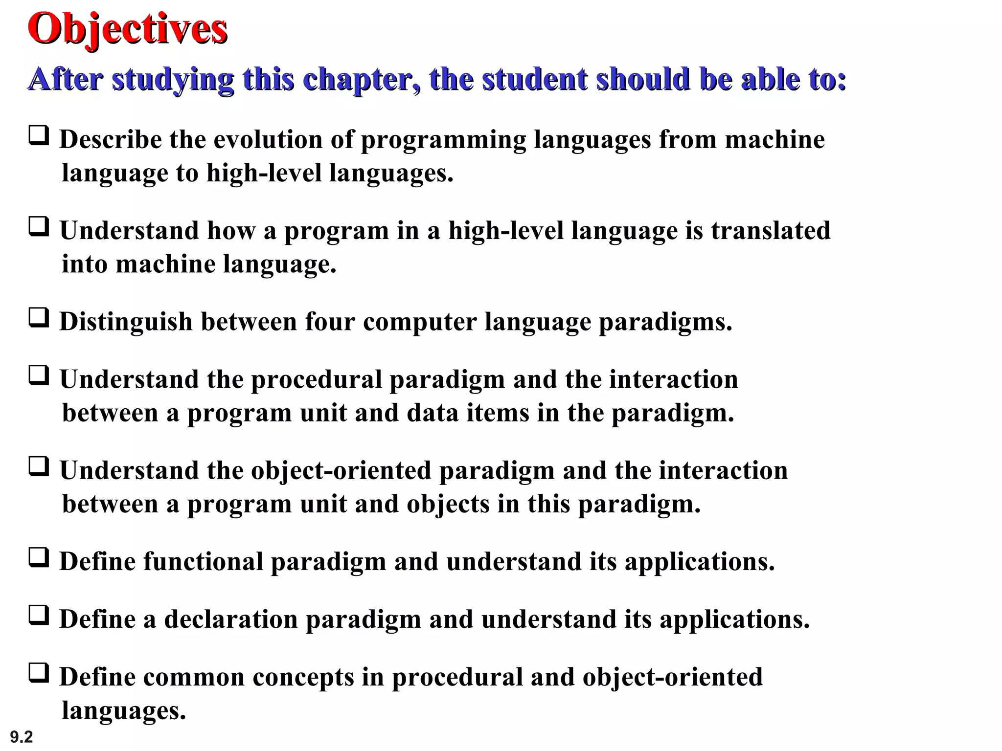 9.2
 Describe the evolution of programming languages from machine
language to high-level languages.
 Understand how a program in a high-level language is translated
into machine language.
 Distinguish between four computer language paradigms.
 Understand the procedural paradigm and the interaction
between a program unit and data items in the paradigm.
 Understand the object-oriented paradigm and the interaction
between a program unit and objects in this paradigm.
 Define functional paradigm and understand its applications.
 Define a declaration paradigm and understand its applications.
 Define common concepts in procedural and object-oriented
languages.
ObjectivesObjectives
After studying this chapter, the student should be able to:After studying this chapter, the student should be able to:
 