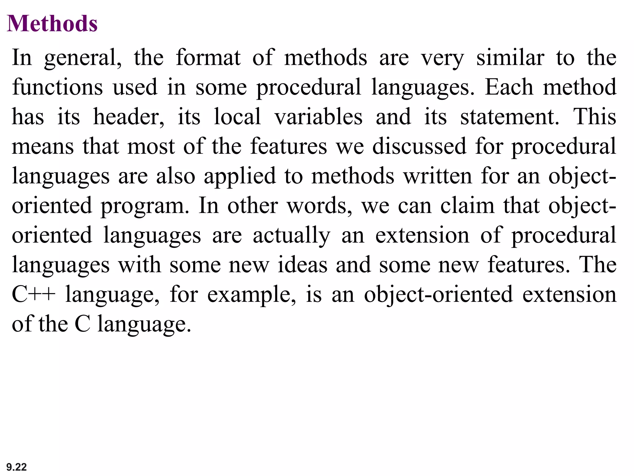 9.22
Methods
In general, the format of methods are very similar to the
functions used in some procedural languages. Each method
has its header, its local variables and its statement. This
means that most of the features we discussed for procedural
languages are also applied to methods written for an object-
oriented program. In other words, we can claim that object-
oriented languages are actually an extension of procedural
languages with some new ideas and some new features. The
C++ language, for example, is an object-oriented extension
of the C language.
 