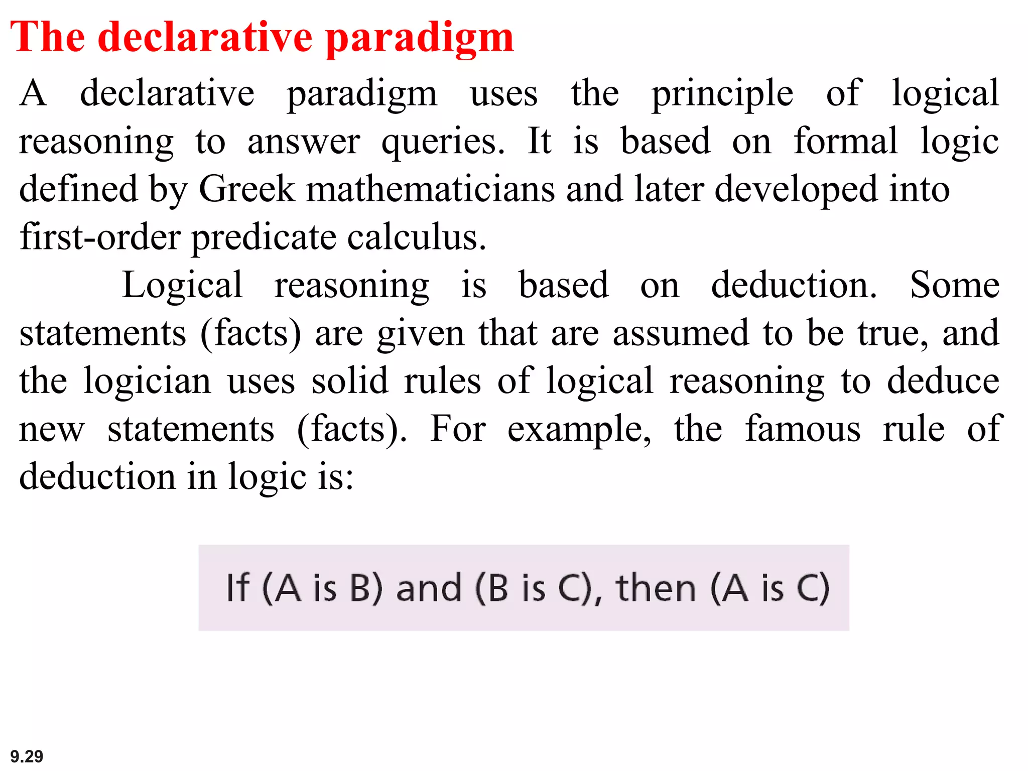 9.29
The declarative paradigm
A declarative paradigm uses the principle of logical
reasoning to answer queries. It is based on formal logic
defined by Greek mathematicians and later developed into
first-order predicate calculus.
Logical reasoning is based on deduction. Some
statements (facts) are given that are assumed to be true, and
the logician uses solid rules of logical reasoning to deduce
new statements (facts). For example, the famous rule of
deduction in logic is:
 