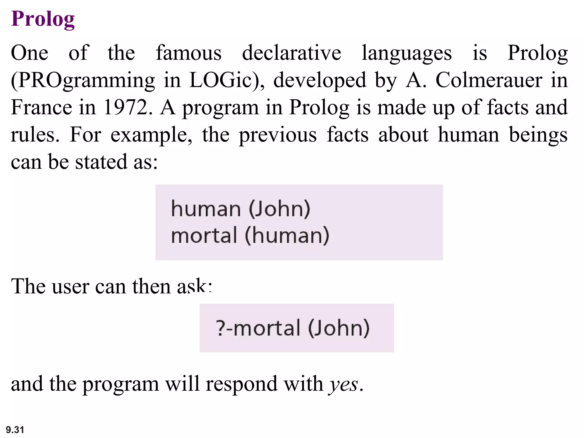 9.31
Prolog
One of the famous declarative languages is Prolog
(PROgramming in LOGic), developed by A. Colmerauer in
France in 1972. A program in Prolog is made up of facts and
rules. For example, the previous facts about human beings
can be stated as:
The user can then ask:
and the program will respond with yes.
 