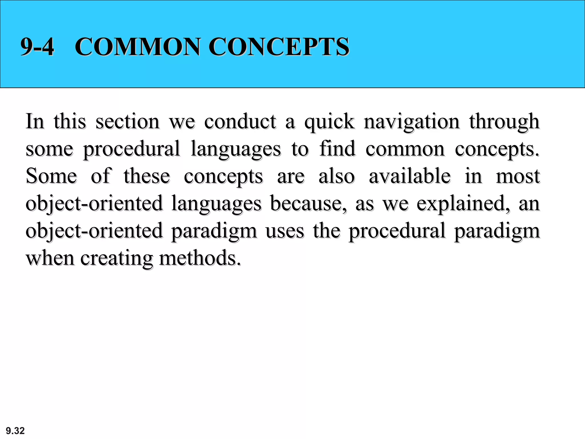 9.32
9-4 COMMON CONCEPTS9-4 COMMON CONCEPTS
In this section we conduct a quick navigation throughIn this section we conduct a quick navigation through
some procedural languages to find common concepts.some procedural languages to find common concepts.
Some of these concepts are also available in mostSome of these concepts are also available in most
object-oriented languages because, as we explained, anobject-oriented languages because, as we explained, an
object-oriented paradigm uses the procedural paradigmobject-oriented paradigm uses the procedural paradigm
when creating methods.when creating methods.
 