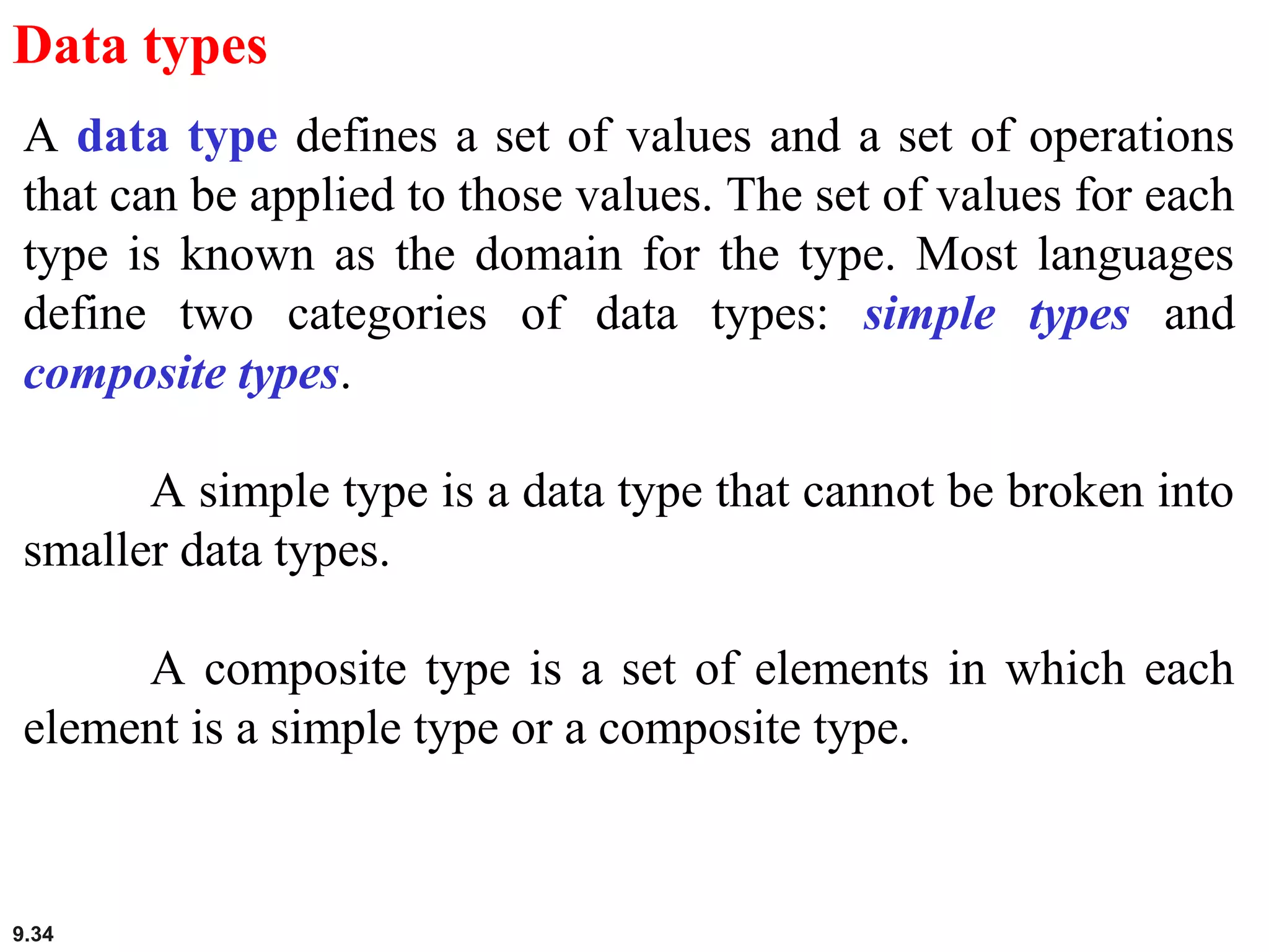 9.34
Data types
A data type defines a set of values and a set of operations
that can be applied to those values. The set of values for each
type is known as the domain for the type. Most languages
define two categories of data types: simple types and
composite types.
A simple type is a data type that cannot be broken into
smaller data types.
A composite type is a set of elements in which each
element is a simple type or a composite type.
 