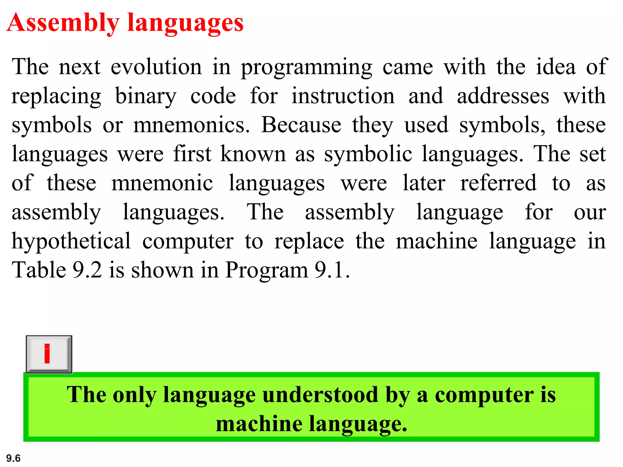 9.6
Assembly languages
The next evolution in programming came with the idea of
replacing binary code for instruction and addresses with
symbols or mnemonics. Because they used symbols, these
languages were first known as symbolic languages. The set
of these mnemonic languages were later referred to as
assembly languages. The assembly language for our
hypothetical computer to replace the machine language in
Table 9.2 is shown in Program 9.1.
The only language understood by a computer is
machine language.
i
 