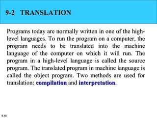 9.10
9-2 TRANSLATION9-2 TRANSLATION
Programs today are normally written in one of the high-Programs today are normally written in one of the high-
level languages. To run the program on a computer, thelevel languages. To run the program on a computer, the
program needs to be translated into the machineprogram needs to be translated into the machine
language of the computer on which it will run. Thelanguage of the computer on which it will run. The
program in a high-level language is called the sourceprogram in a high-level language is called the source
program. The translated program in machine language isprogram. The translated program in machine language is
called the object program. Two methods are used forcalled the object program. Two methods are used for
translation:translation: compilationcompilation andand interpretationinterpretation..
 
