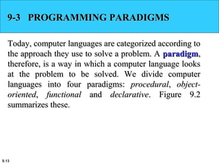 9.13
9-3 PROGRAMMING PARADIGMS9-3 PROGRAMMING PARADIGMS
Today, computer languages are categorized according toToday, computer languages are categorized according to
the approach they use to solve a problem. Athe approach they use to solve a problem. A paradigmparadigm,,
therefore, is a way in which a computer language lookstherefore, is a way in which a computer language looks
at the problem to be solved. We divide computerat the problem to be solved. We divide computer
languages into four paradigms:languages into four paradigms: proceduralprocedural,, object-object-
orientedoriented,, functionalfunctional andand declarativedeclarative. Figure 9.2. Figure 9.2
summarizes these.summarizes these.
 