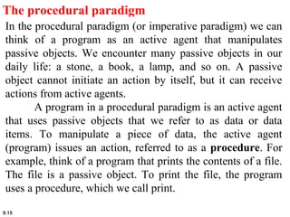 9.15
The procedural paradigm
In the procedural paradigm (or imperative paradigm) we can
think of a program as an active agent that manipulates
passive objects. We encounter many passive objects in our
daily life: a stone, a book, a lamp, and so on. A passive
object cannot initiate an action by itself, but it can receive
actions from active agents.
A program in a procedural paradigm is an active agent
that uses passive objects that we refer to as data or data
items. To manipulate a piece of data, the active agent
(program) issues an action, referred to as a procedure. For
example, think of a program that prints the contents of a file.
The file is a passive object. To print the file, the program
uses a procedure, which we call print.
 