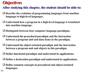 9.2
 Describe the evolution of programming languages from machine
language to high-level languages.
 Understand how a program in a high-level language is translated
into machine language.
 Distinguish between four computer language paradigms.
 Understand the procedural paradigm and the interaction
between a program unit and data items in the paradigm.
 Understand the object-oriented paradigm and the interaction
between a program unit and objects in this paradigm.
 Define functional paradigm and understand its applications.
 Define a declaration paradigm and understand its applications.
 Define common concepts in procedural and object-oriented
languages.
ObjectivesObjectives
After studying this chapter, the student should be able to:After studying this chapter, the student should be able to:
 