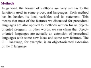 9.22
Methods
In general, the format of methods are very similar to the
functions used in some procedural languages. Each method
has its header, its local variables and its statement. This
means that most of the features we discussed for procedural
languages are also applied to methods written for an object-
oriented program. In other words, we can claim that object-
oriented languages are actually an extension of procedural
languages with some new ideas and some new features. The
C++ language, for example, is an object-oriented extension
of the C language.
 