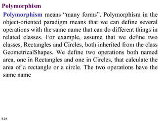 9.24
Polymorphism
Polymorphism means “many forms”. Polymorphism in the
object-oriented paradigm means that we can define several
operations with the same name that can do different things in
related classes. For example, assume that we define two
classes, Rectangles and Circles, both inherited from the class
GeometricalShapes. We define two operations both named
area, one in Rectangles and one in Circles, that calculate the
area of a rectangle or a circle. The two operations have the
same name
 