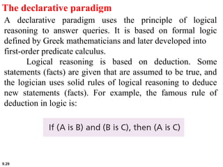 9.29
The declarative paradigm
A declarative paradigm uses the principle of logical
reasoning to answer queries. It is based on formal logic
defined by Greek mathematicians and later developed into
first-order predicate calculus.
Logical reasoning is based on deduction. Some
statements (facts) are given that are assumed to be true, and
the logician uses solid rules of logical reasoning to deduce
new statements (facts). For example, the famous rule of
deduction in logic is:
 
