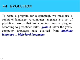 9.3
9-1 EVOLUTION9-1 EVOLUTION
To write a program for a computer, we must use aTo write a program for a computer, we must use a
computer language. A computer language is a set ofcomputer language. A computer language is a set of
predefined words that are combined into a programpredefined words that are combined into a program
according to predefined rules (according to predefined rules (syntaxsyntax). Over the years,). Over the years,
computer languages have evolved fromcomputer languages have evolved from machinemachine
languagelanguage toto high-level languageshigh-level languages..
 